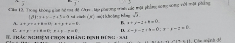 A overline 3^((·) 
B. overline 3^(·) 
3
Câu 12. Trong không gian hệ toạ độ Oxyz , lập phương trình các mặt phẳng song song với mặt phẳng
(β): x+y-z+3=0 và cách (β) một khoảng bằng sqrt 3).
A. x+y+z+6=0; x+y+z=0.
B. x+y-z+6=0.
C. x+y-z+6=0; x+y-z=0. D. x-y-z+6=0; x-y-z=0. 
II. TRÁC NGHIỆM CHọN KHẢNG ĐỊNH ĐÚNG - SAI
n(4-1-2)(7-3-1). Các mệnh đề