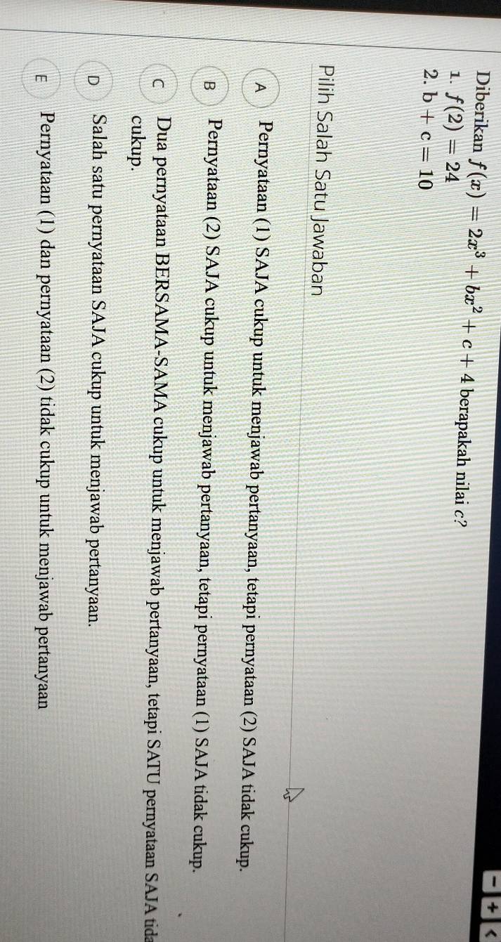 4 <
Diberikan  f(x)=2x^3+bx^2+c+4 berapakah nilai c?
1. f(2)=24
2. b+c=10
Pilih Salah Satu Jawaban
A Pernyataan (1) SAJA cukup untuk menjawab pertanyaan, tetapi pernyataan (2) SAJA tidak cukup.
B Pernyataan (2) SAJA cukup untuk menjawab pertanyaan, tetapi pernyataan (1) SAJA tidak cukup.
C Dua pernyataan BERSAMA-SAMA cukup untuk menjawab pertanyaan, tetapi SATU pernyataan SAJA tida
cukup.
D₹ Salah satu pernyataan SAJA cukup untuk menjawab pertanyaan.
E Pernyataan (1) dan pernyataan (2) tidak cukup untuk menjawab pertanyaan