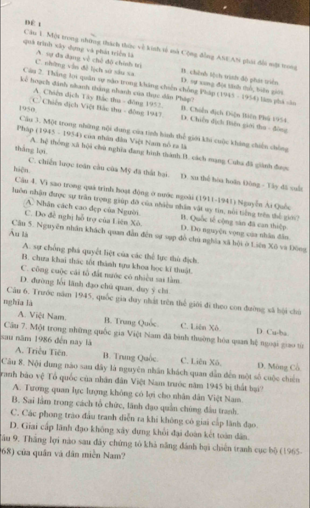 ĐÊ1
quá trình xây dựng và phát triển là
Câu 1. Một trong những thách thức về kinh tế mà Cộng đồng ASEAN phái đổi mặt trong
A. sự đa dạng về chế độ chính trị B. chênh lệch trình độ phát triển
C. những vẫn đề lịch sứ sâu xa. D. sự xung đội tãnh thổ, biên giới
Câu 2. Thắng lợi quân sự não trong kháng chiến chống Pháp (1945 - 1954) làm phá sân
kể hoạch đánh nhanh thắng nhanh của thực dân Pháp?
A. Chiến dịch Tây Bắc thu - đông 1952. B. Chiến địch Điện Biên Phố 1954.
1950.
C. Chiến địch Việt Bắc thu - động 1947. D. Chiến địch Biên giới thu - đồng
Câu 3. Một trong những nội dung của tinh hình thế giới khi cuộc kháng chiến chồng
Pháp (1945 - 1954) của nhân dân Việt Nam nổ ra lã
thắng lợi.
A. hệ thống xã hội chủ nghĩa đang hình thánh.B. cách mạng Cuba đã giành được
hiện.
C. chiến lược toàn cầu của Mỹ đã thất bại. D. xu thể hòa hoãn Đông - Tây đã xuất
Câu 4. Vì sao trong quá trình hoạt động ở nước ngoài (1911-1941) Nguyễn Ái Quốc
luôn nhận được sự trần trọng giúp đỡ của nhiều nhân vật uy tín, nổi tiếng trên thế giới?
A. Nhân cách cao đẹp của Người. B. Quốc tế cộng sản đã can thiệp.
C. Do đề nghị hỗ trợ của Liên Xô. D. Do nguyện vọng của nhân dân
Ấu là
Câu 5. Nguyên nhân khách quan dẫn đến sự sụp đồ chủ nghĩa xã hội ở Liên Xô và Đông
A. sự chống phá quyết liệt của các thể lực thủ địch.
B. chưa khai thác tốt thành tựu khoa học kĩ thuật.
C. công cuộc cái tổ đất nước có nhiều sai làm.
D. đường lối lãnh đạo chủ quan, duy ý chi
Câu 6. Trước năm 1945, quốc gia duy nhất trên thế giới đi theo con đường xã hội chú
nghĩa là
A. Việt Nam. B. Trung Quốc C. Liên Xô. D. Cu-ba.
Câu 7. Một trong những quốc gia Việt Nam đã bình thuờng hóa quan hệ ngoại giao từ
sau năm 1986 đến nay là
A. Triều Tiên. B. Trung Quốc. C. Liên Xô. D. Mông Cổ.
Câu 8. Nội dung nào sau dây là nguyên nhân khách quan dẫn đến một số cuộc chiến
Tranh bảo vệ Tổ quốc của nhân dân Việt Nam trước năm 1945 bị thất bại?
A. Tương quan lực lượng không có lợi cho nhân dân Việt Nam.
B. Sai lầm trong cách tổ chức, lãnh đạo quần chúng đầu tranh.
C. Các phong trào đầu tranh diễn ra khi không có giai cấp lãnh đạo.
D. Giai cấp lãnh đạo không xây dựng khổi đại đoàn kết toàn dân.
Tầu 9. Thắng lợi nào sau đây chứng tỏ khả năng đánh bại chiến tranh cục bộ (1965-
68) của quân và dân miền Nam?