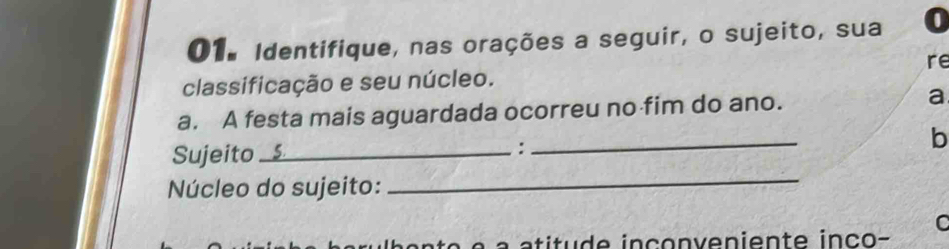 Identifique, nas orações a seguir, o sujeito, sua a 
re 
classificação e seu núcleo. 
_ 
a. A festa mais aguardada ocorreu no fim do ano. a 
b 
_ 
Sujeito _ 
: 
Núcleo do sujeito: 
C 
a titu d e inco n v e niente inc o -