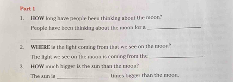 HOW long have people been thinking about the moon? 
People have been thinking about the moon for a_ 
_ 
2. WHERE is the light coming from that we see on the moon? 
The light we see on the moon is coming from the _、 
3. HOW much bigger is the sun than the moon? 
The sun is _times bigger than the moon.