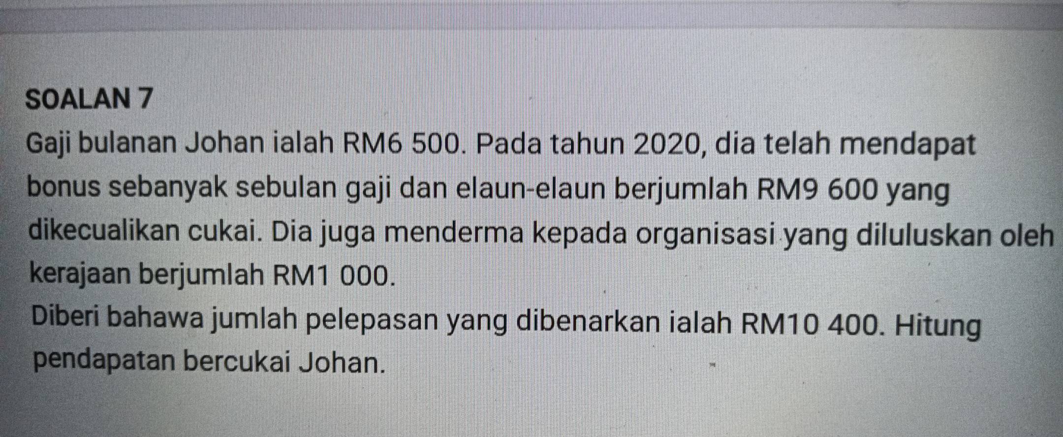 SOALAN 7 
Gaji bulanan Johan ialah RM6 500. Pada tahun 2020, dia telah mendapat 
bonus sebanyak sebulan gaji dan elaun-elaun berjumlah RM9 600 yang 
dikecualikan cukai. Dia juga menderma kepada organisasi yang diluluskan oleh 
kerajaan berjumlah RM1 000. 
Diberi bahawa jumlah pelepasan yang dibenarkan ialah RM10 400. Hitung 
pendapatan bercukai Johan.