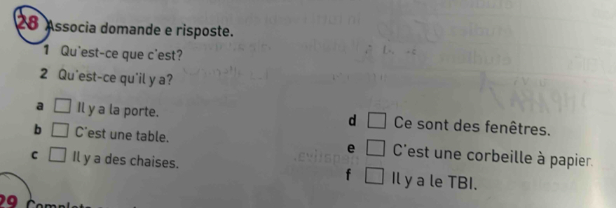 Associa domande e risposte.
1 Qu'est-ce que c'est?
2 Qu'est-ce qu'il y a?
a □ Il y a la porte. Ce sont des fenêtres.
d □
b □ C'est une table. e □ C'est une corbeille à papier.
C □ Il y a des chaises. f □ Il y a le TBI.