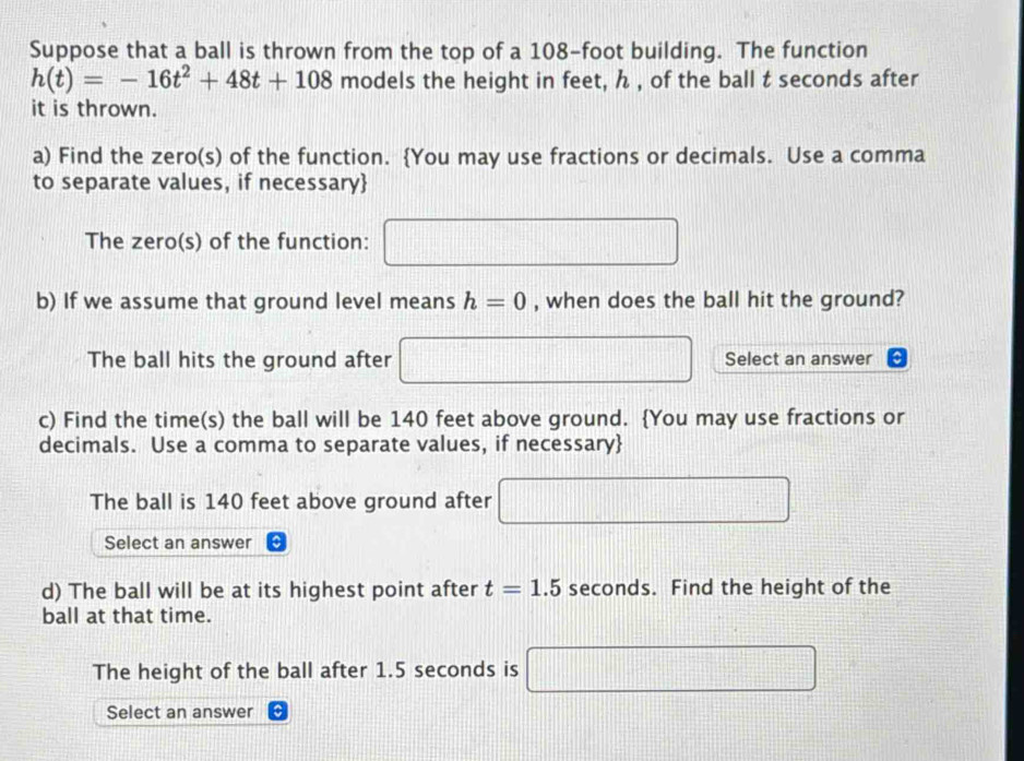 Suppose that a ball is thrown from the top of a 108-foot building. The function
h(t)=-16t^2+48t+108 models the height in feet, ん , of the ball t seconds after 
it is thrown. 
a) Find the zero(s) of the function. You may use fractions or decimals. Use a comma 
to separate values, if necessary 
The zero(s) of the function: □ 
b) If we assume that ground level means h=0 , when does the ball hit the ground? 
The ball hits the ground after □ Select an answer 
c) Find the time(s) the ball will be 140 feet above ground. You may use fractions or 
decimals. Use a comma to separate values, if necessary 
The ball is 140 feet above ground after □
Select an answer 
d) The ball will be at its highest point after t=1.5 seconds. Find the height of the 
ball at that time. 
The height of the ball after 1.5 seconds is □
Select an answer