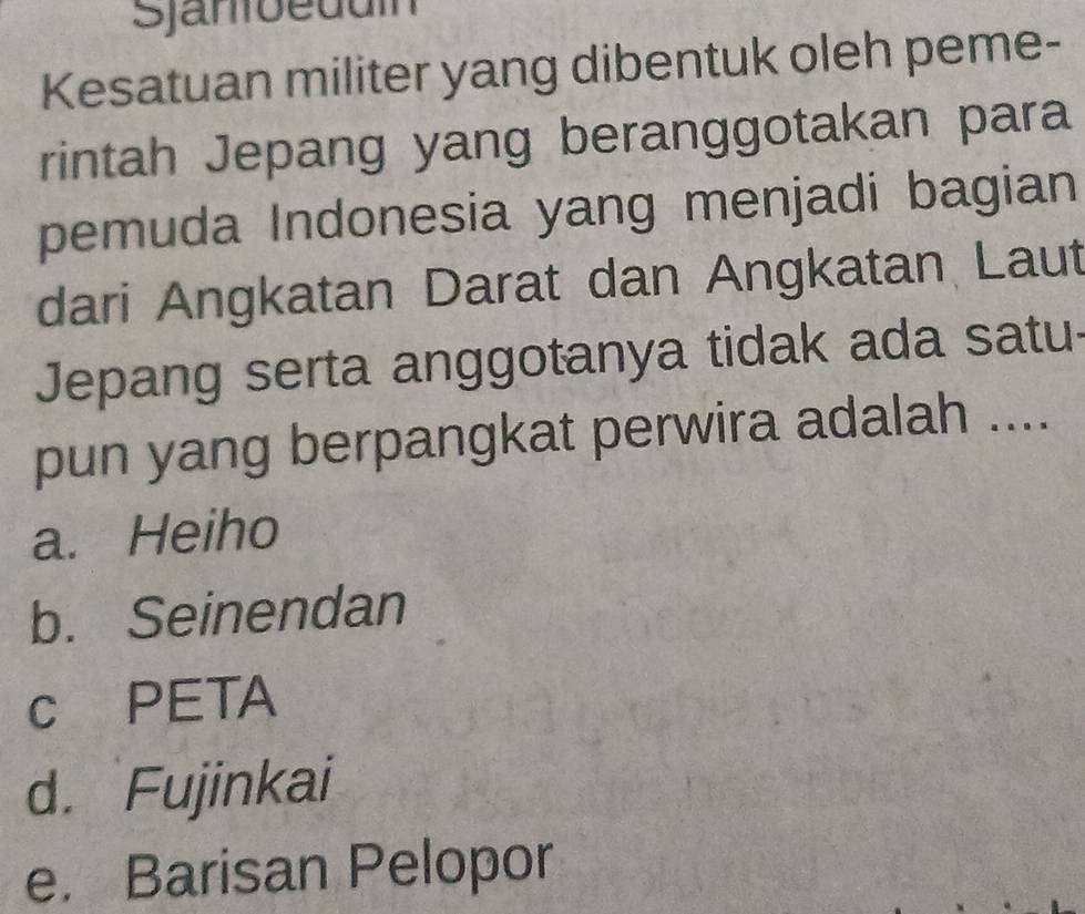 Sjanoeduín
Kesatuan militer yang dibentuk oleh peme-
rintah Jepang yang beranggotakan para
pemuda Indonesia yang menjadi bagian
dari Angkatan Darat dan Angkatan Laut
Jepang serta anggotanya tidak ada satu
pun yang berpangkat perwira adalah ....
a. Heiho
b. Seinendan
c PETA
d. Fujinkai
e. Barisan Pelopor