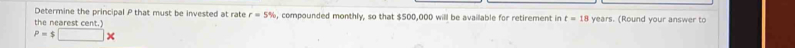 Determine the principal P that must be invested at rate r=5% , compounded monthly, so that $500,000 will be available for retirement in t=18
the nearest cent.) years. (Round your answer to
P=$□ *