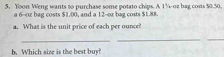 Yoon Weng wants to purchase some potato chips. A 1¾-oz bag costs $0.50, 
a 6-oz bag costs $1.00, and a 12-oz bag costs $1.88. 
a. What is the unit price of each per ounce? 
_ 
_ 
_ 
b. Which size is the best buy?