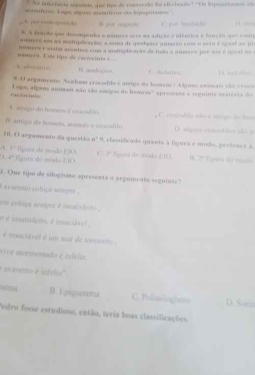 ?. Na inferência seguinte, que tipo de conversão foi efectuado? 'Os hipopótamos são
mamíferos, Logo, alguns mamíferos são hipopótamos''.
A. por contraposição B. por negação C. por limitação D. sim
8. A função que desempenha o número zero na adição é idêntica à função que cump
número um na multiplicação; a soma de qualquer número com o zero é igual ao pr
número e assim acontece com a multiplicação de todo o número por um é igual ao 
número. Este tipo de raciocínio é...
A. abstrativo. B. analógico. C. dedutivo. D. indutivo.
9. O argumento: Nenhum crocodilo é amigo do homem / Alguns animais são croco
Logo, alguns animais não são amigos do homem'' apresenta a seguinte matéria do
raciocínio:
A. amigo do homem é crocodilo. C. crocodilo não é amigo do hom
B. amigo do homem, animais e crocodilo. D. alguns crocodilos são ar
10. O argumento da questão n^n9 , classificado quanto à figura e modo, pertence à.
A. 1° figura de modo 1:10 C. 3^n figura do modo EIO. B. 2° figura do modo
D. 4^2 figura do modo EIO
1. Que tipo de silogismo apresenta o argumento seguinte?
) avarento cobiça sempre ,
em cobiça sempre é insatisfeito .
n é insatisfeito, é insaciável ,
é é insaciável é um mar de tormento ,
vive atormentado é infeliz.
avarento é infeliz''.
tema B. Epiquerema C. Polissilogismo D. Sorit
Pedro fosse estudioso, então, teria boas classificações.