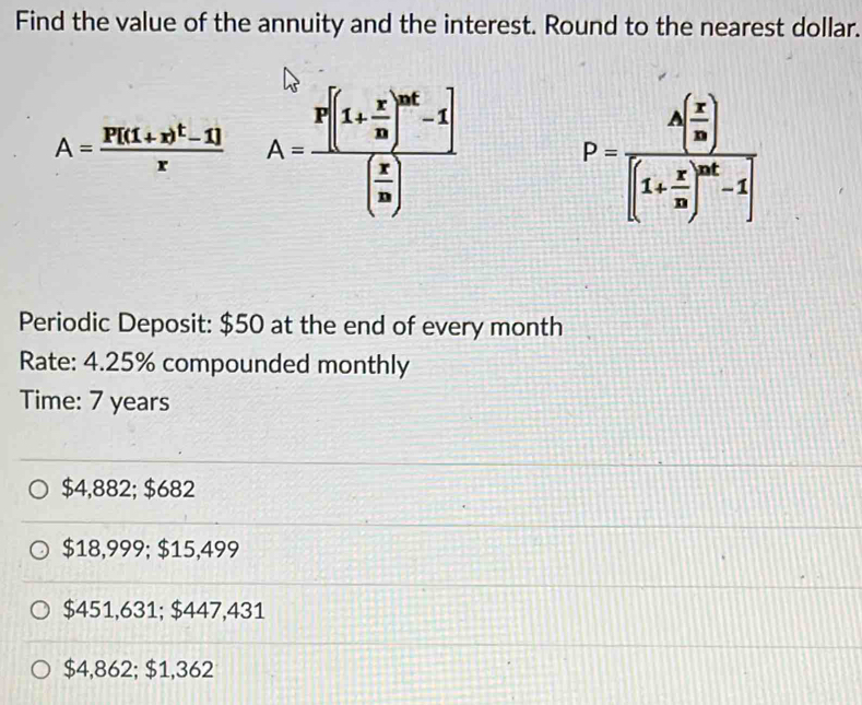 Find the value of the annuity and the interest. Round to the nearest dollar.
A=frac P[(1+x)^t-1]x A=frac P[(1+ x/10 )^nt-1]( x/10 ) P=frac A( x/m )[(1+ x/m )^mt-1]
Periodic Deposit: $50 at the end of every month
Rate: 4.25% compounded monthly
Time: 7 years
$4,882; $682
$18,999; $15,499
$451,631; $447,431
$4,862; $1,362