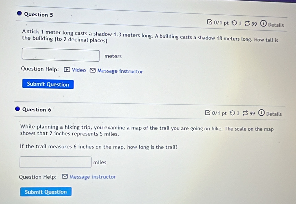 つ3 399 Details 
A stick 1 meter long casts a shadow 1.3 meters long. A building casts a shadow 18 meters long. How tall is 
the building (to 2 decimal places)
meters
Question Help: ] Video Message instructor 
Submit Question 
Question 6 0/1 pt つ 3 $ 99 Details 
While planning a hiking trip, you examine a map of the trail you are going on hike. The scale on the map 
shows that 2 inches represents 5 miles. 
If the trail measures 6 inches on the map, how long is the trail?
miles
Question Help: Message instructor 
Submit Question
