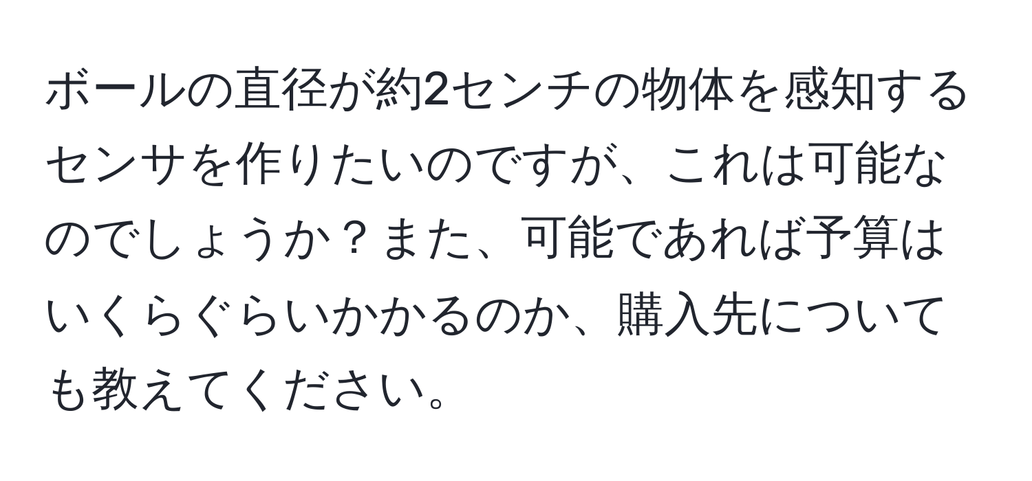 ボールの直径が約2センチの物体を感知するセンサを作りたいのですが、これは可能なのでしょうか？また、可能であれば予算はいくらぐらいかかるのか、購入先についても教えてください。