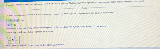 Charles has a cellection of nickels and quarters worth $0.90. He has 30 coins. What are a system of equations and an augmented matrx that can represent this situation?
Let x and y represent the numbers off nickells and quarters, respectively. Write a system of equations that can represent this situation.
beginarrayl 0.05x+0.25y^2-0.90 x+y-10endarray.
(Use integers or decimals for any numbers in the expressions. Do not include the $ symbol in your answers. Do not factor.)
Whilte an augmented matrix that can represent this situation.
beginbmatrix 0.06&□  □ &□ &□ endbmatrix
[Type integers or decimals. Do not include the $ symboll in your answers.]