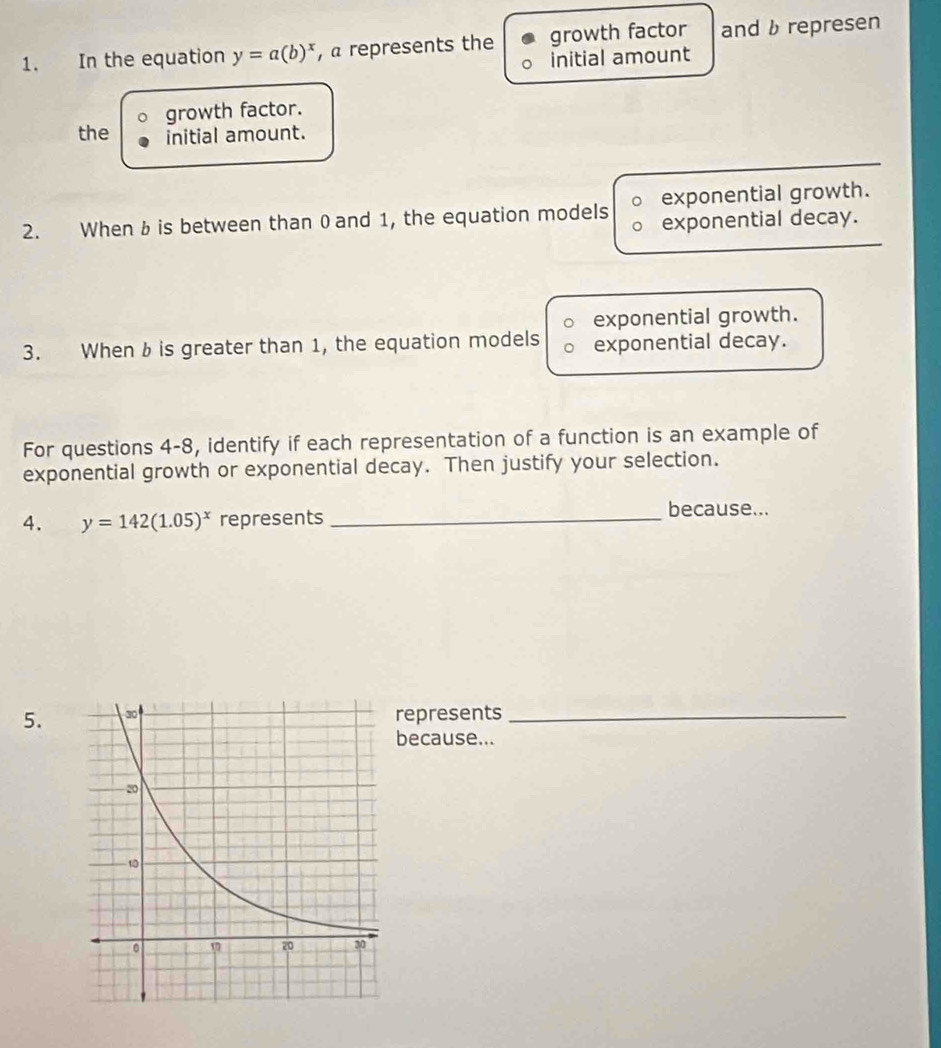 In the equation y=a(b)^x , a represents the growth factor and b represen
initial amount
growth factor.
the initial amount.
2. When b is between than 0 and 1, the equation models exponential growth.
exponential decay.
exponential growth.
3. When b is greater than 1, the equation models exponential decay.
For questions 4-8, identify if each representation of a function is an example of
exponential growth or exponential decay. Then justify your selection.
4. y=142(1.05)^x represents _because...
5. epresents_
because...