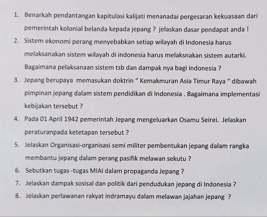 Benarkah pendantangan kapitulasi kalijati menanadai pergesaran kekuasaan dari 
pemerintah kolonial belanda kepada jepang ? jelaskan dasar pendapat anda ! 
2. Sistem ekonomi perang menyebabkan setiap wilayah di Indonesia harus 
melaksanakan sistem wilayah di indonesia harus melaksnakan sistem autarki. 
Bagaimana pelaksanaan sistem tsb dan dampak nya bagi indonesia ? 
3. Jepang berupaya memasukan doktrin “ Kemakmuran Asia Timur Raya “ dibawah 
pimpinan jepang dalam sistem pendidikan di Indonesia . Bagaimana implementasi 
kebijakan tersebut ? 
4. Pada 01 April 1942 pemerintah Jepang mengeluarkan Osamu Seirei. Jelaskan 
peraturanpada ketetapan tersebut ? 
5. Jelaskan Organisasi-organisasi semi militer pembentukan jepang dalam rangka 
membantu jepang dalam perang pasifik melawan sekutu ? 
6. Sebutkan tugas -tugas MIAI dalam propaganda Jepang ? 
7. Jelaskan dampak sosisal dan politik dari pendudukan jepang di Indonesia ? 
8. Jelaskan perlawanan rakyat indramayu dalam melawan jajahan jepang ?