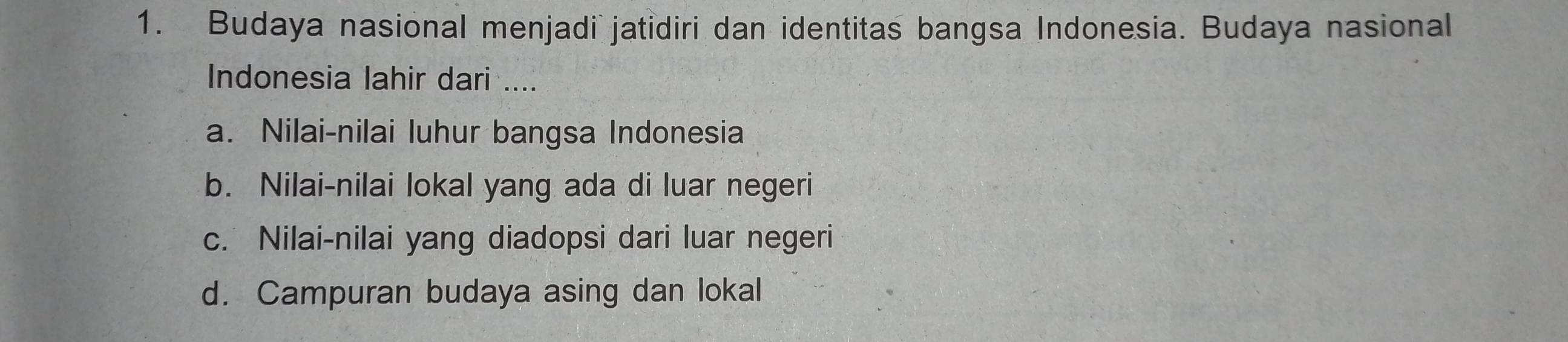 Budaya nasional menjadi jatidiri dan identitas bangsa Indonesia. Budaya nasional
Indonesia lahir dari ....
a. Nilai-nilai luhur bangsa Indonesia
b. Nilai-nilai lokal yang ada di luar negeri
c. Nilai-nilai yang diadopsi dari luar negeri
d. Campuran budaya asing dan lokal