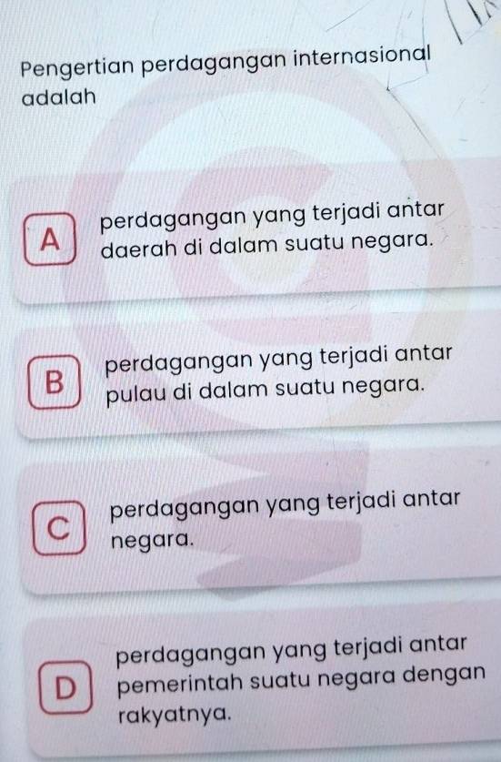 Pengertian perdagangan internasional
adalah
A perdagangan yang terjadi antar
daerah di dalam suatu negara.
B perdagangan yang terjadi antar
pulau di dalam suatu negara.
C perdagangan yang terjadi antar
negara.
perdagangan yang terjadi antar
D pemerintah suatu negara dengan
rakyatnya.