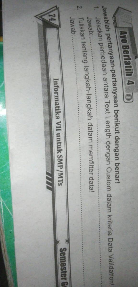 Ayo Berlatih 4 
Jawablah pertanyaan-pertanyaan berikut dengan benar! 
1. Jelaskan perbedaan antara Text Length dengan Custom dalam kriteria Data Validation! 
Jawab: 
2. Tuliskan tentang langkah-langkah dalam memfilter data! 
Jawab: 
74 
Informatika VII untuk SMP/MTs Semester G