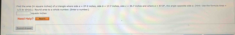 Find the area (in square inches) of a triangle where side a=27.2 inches, side b=17.7 inches, side c=35. 7 inches and where alpha =47.9° *, the angle opposite side a. (Hint: Use the formula Area =
1/2 bc sin (alpha ).) Round area to a whole number. (Enter a number.)
square inches
Need Help? Read It 
Submit Answer