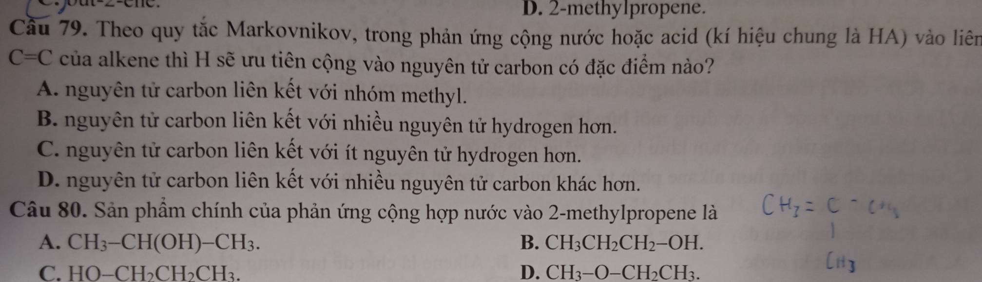 Cout-2-ene. D. 2 -methylpropene.
Cầu 79. Theo quy tắc Markovnikov, trong phản ứng cộng nước hoặc acid (kí hiệu chung là HA) vào liên
C=C của alkene thì H sẽ ưu tiên cộng vào nguyên tử carbon có đặc điểm nào?
A. nguyên tử carbon liên kết với nhóm methyl.
B. nguyên tử carbon liên kết với nhiều nguyên tử hydrogen hơn.
C. nguyên tử carbon liên kết với ít nguyên tử hydrogen hơn.
D. nguyên tử carbon liên kết với nhiều nguyên tử carbon khác hơn.
Câu 80. Sản phẩm chính của phản ứng cộng hợp nước vào 2-methylpropene là
A. CH_3-CH(OH)-CH_3. B. CH_3CH_2CH_2-OH.
C. HO-CH_2CH_2CH_3. D. CH_3-O-CH_2CH_3.