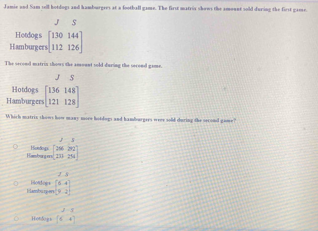 Jamie and Sam sell hotdogs and hamburgers at a football game. The first matrix shows the amount sold during the first game.
J S
Hotdogs
Hamburgers beginbmatrix 130144 112126endbmatrix
The second matrix shows the amount sold during the second game.
J S
Hotdogs
Hamburgers beginbmatrix 136&148 121&128endbmatrix
Which matrix shows how many more hotdogs and hamburgers were sold during the second game?
JS
Hotdogs
Hamburgers beginbmatrix 266&292 233&254endbmatrix
JS
Hotdogs
Hamburgers beginbmatrix 6&4 9&2endbmatrix
J=S
Hotdogs beginbmatrix 6&4 endbmatrix