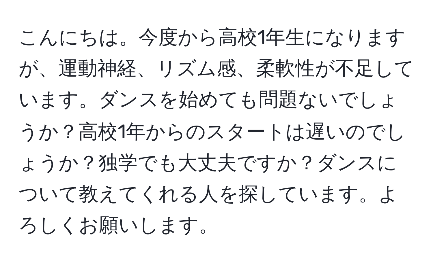 こんにちは。今度から高校1年生になりますが、運動神経、リズム感、柔軟性が不足しています。ダンスを始めても問題ないでしょうか？高校1年からのスタートは遅いのでしょうか？独学でも大丈夫ですか？ダンスについて教えてくれる人を探しています。よろしくお願いします。