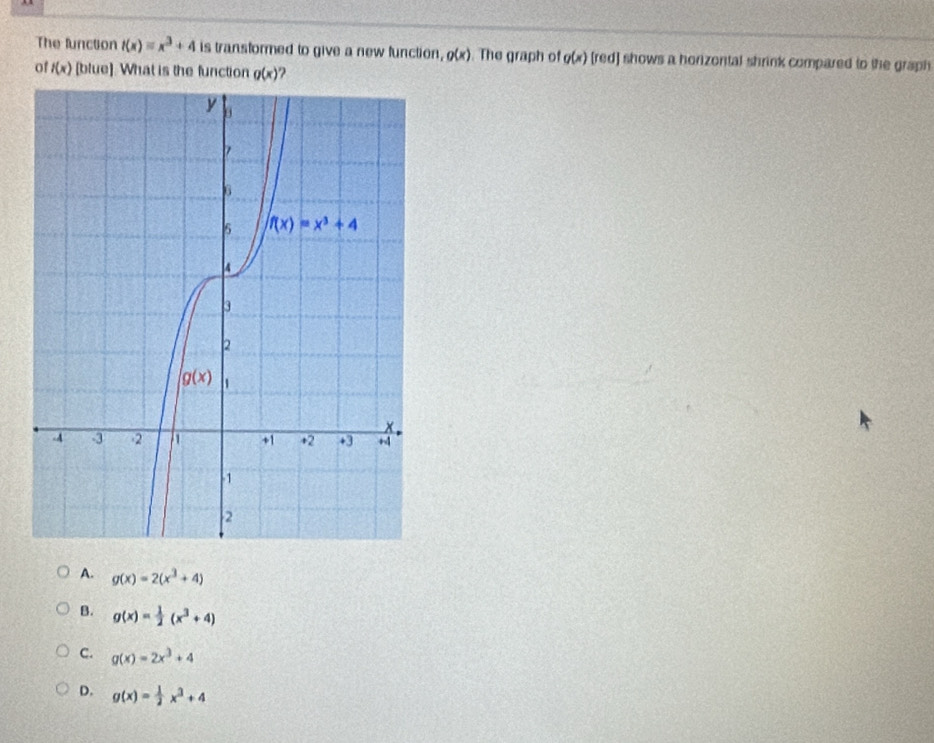 The function t(x)=x^3+4 is transformed to give a new function, g(x). The graph of g(x) [red] shows a horizontal shrink compared to the graph
of f(x) [blue]. What is the function g(x)
A. g(x)=2(x^3+4)
B. g(x)= 1/2 (x^3+4)
C. g(x)=2x^3+4
D. g(x)= 1/2 x^3+4