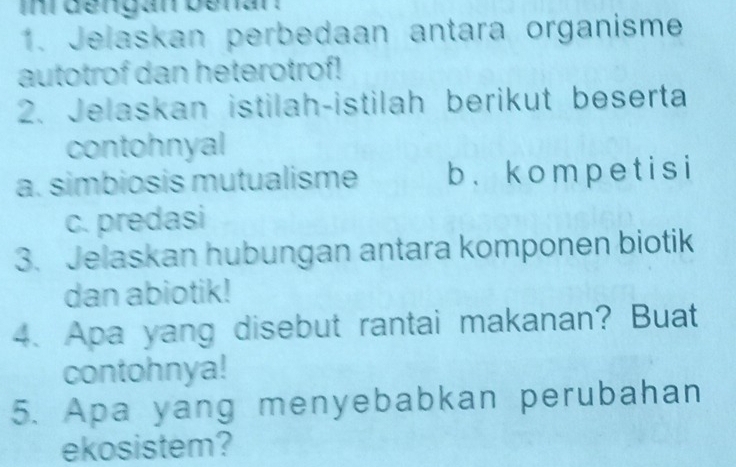 inrdengan benar . 
1. Jelaskan perbedaan antara organisme 
autotrof dan heterotrof! 
2. Jelaskan istilah-istilah berikut beserta 
contohnyal 
a. simbiosis mutualisme b . k o mp e t i s i 
c. predasi 
3. Jelaskan hubungan antara komponen biotik 
dan abiotik! 
4. Apa yang disebut rantai makanan? Buat 
contohnya! 
5. Apa yang menyebabkan perubahan 
ekosistem?