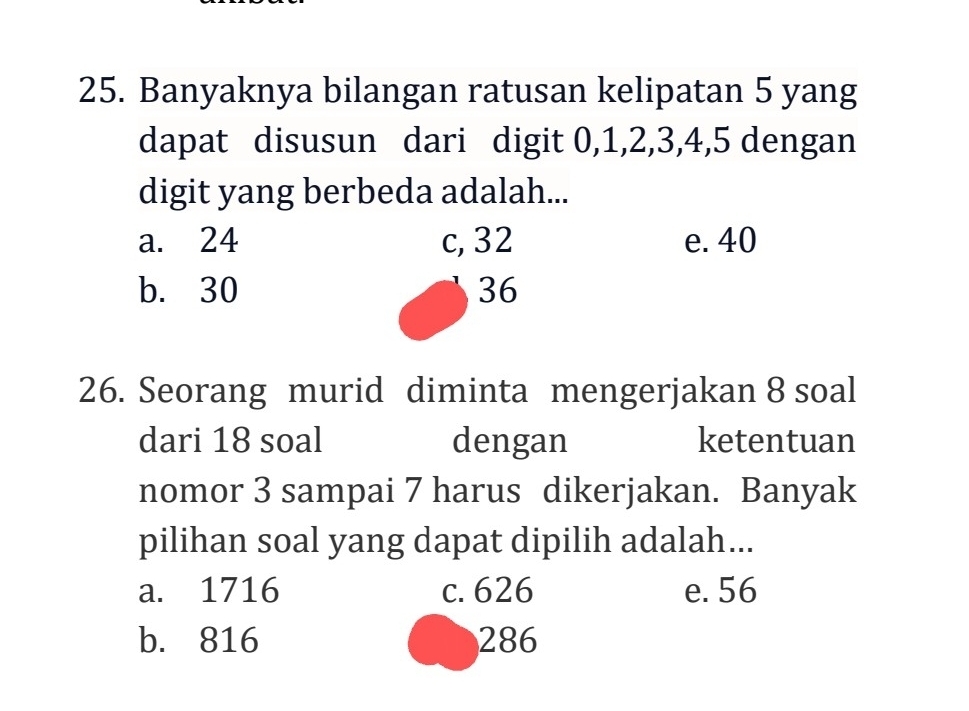 Banyaknya bilangan ratusan kelipatan 5 yang
dapat disusun dari digit 0, 1, 2, 3, 4, 5 dengan
digit yang berbeda adalah...
a. 24 c, 32 e. 40
b. 30 36
26. Seorang murid diminta mengerjakan 8 soal
dari 18 soal dengan ketentuan
nomor 3 sampai 7 harus dikerjakan. Banyak
pilihan soal yang dapat dipilih adalah...
a. 1716 c. 626 e. 56
b. 816 286