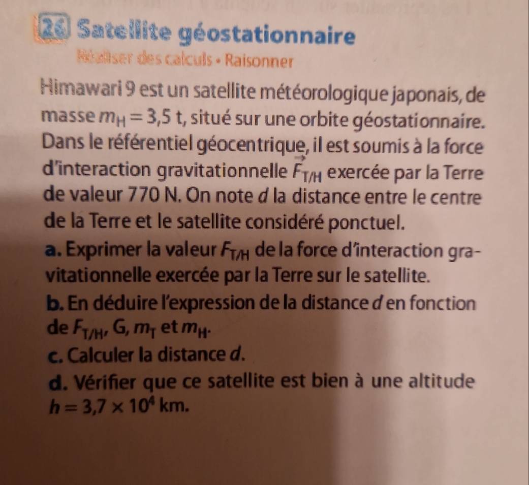 Satellite géostationnaire 
Néaltser des calculs • Raisonner 
Himawari 9 est un satellite météorologique japonais, de 
masse m_H=3,5t , situé sur une orbite géostationnaire. 
Dans le référentiel géocentrique, il est soumis à la force 
d'interaction gravitationnelle F_T/H exercée par la Terre 
de valeur 770 N. On note d la distance entre le centre 
de la Terre et le satellite considéré ponctuel. 
a. Exprimer la valeur F_T/H de la force dîinteraction gra- 
vitationnelle exercée par la Terre sur le satellite. 
b. En déduire l'expression de la distanced en fonction 
de F_T/H, G, m_T et m_H^+
c. Calculer la distance d. 
d. Vérifier que ce satellite est bien à une altitude
h=3,7* 10^4km.