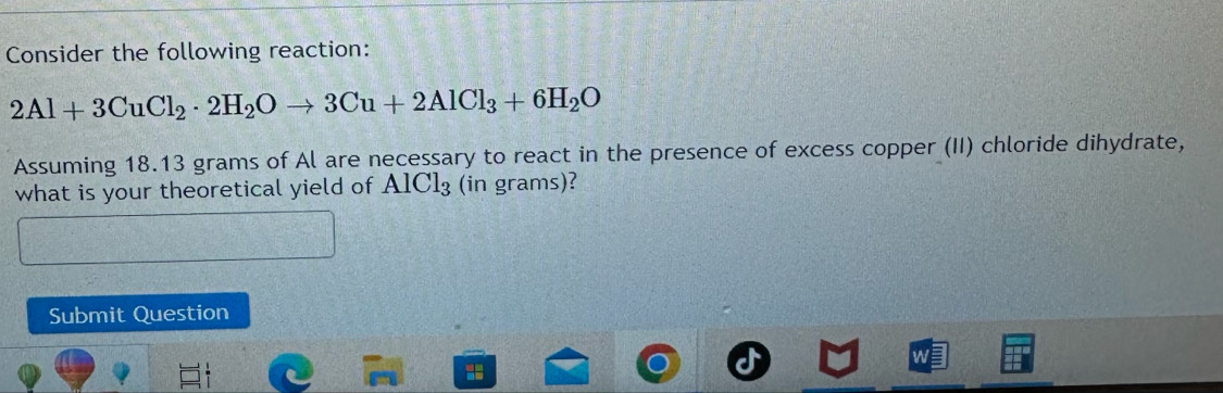 Consider the following reaction:
2Al+3CuCl_2· 2H_2Oto 3Cu+2AlCl_3+6H_2O
Assuming 18.13 grams of Al are necessary to react in the presence of excess copper (II) chloride dihydrate, 
what is your theoretical yield of AIC1₃ (in grams)? 
Submit Question