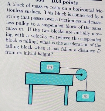 004 10.0 points 
A block of mass m rests on a horizontal fric- 
tionless surface. This block is connected by a 
string that passes over a frictionless and mass- 
less pulley to a suspended block of the same 
mass m. If the two blocks are initially mov- 
ing with a velocity v (where the suspended 
block is falling) what is the acceleration of the 
falling block when it has fallen a distance D 
from its initial height?