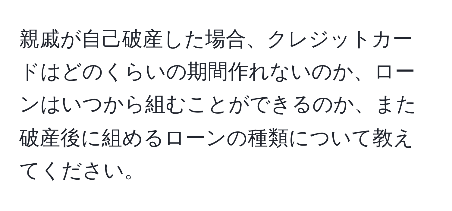 親戚が自己破産した場合、クレジットカードはどのくらいの期間作れないのか、ローンはいつから組むことができるのか、また破産後に組めるローンの種類について教えてください。