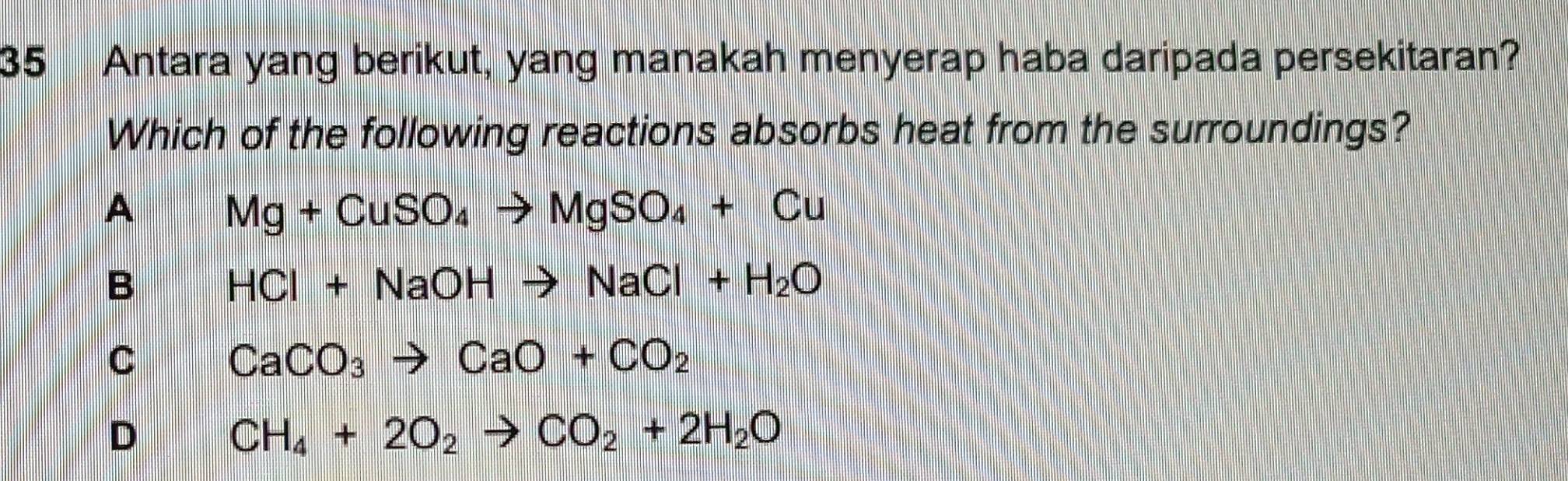 Antara yang berikut, yang manakah menyerap haba daripada persekitaran?
Which of the following reactions absorbs heat from the surroundings?
A Mg+CuSO_4to MgSO_4+Cu
B HCl+NaOHto NaCl+H_2O
C CaCO_3to CaO+CO_2
D
CH_4+2O_2to CO_2+2H_2O