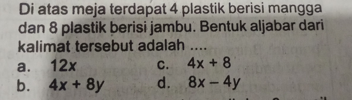 Di atas meja terdapat 4 plastik berisi mangga
dan 8 plastik berisi jambu. Bentuk aljabar dari
kalimat tersebut adalah ....
a. 12x C. 4x+8
b. 4x+8y d. 8x-4y