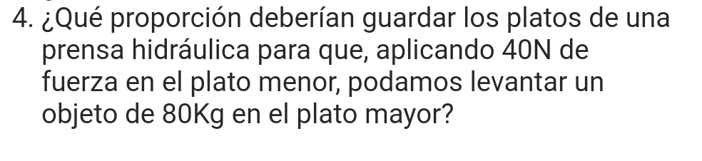 ¿Qué proporción deberían guardar los platos de una 
prensa hidráulica para que, aplicando 40N de 
fuerza en el plato menor, podamos levantar un 
objeto de 80Kg en el plato mayor?