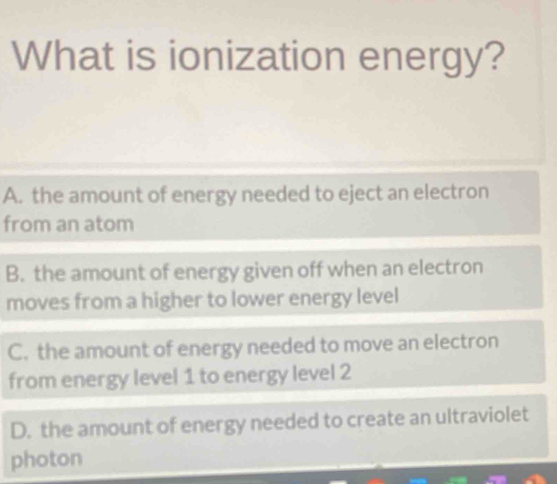 What is ionization energy?
A. the amount of energy needed to eject an electron
from an atom
B. the amount of energy given off when an electron
moves from a higher to lower energy level
C. the amount of energy needed to move an electron
from energy level 1 to energy level 2
D. the amount of energy needed to create an ultraviolet
photon