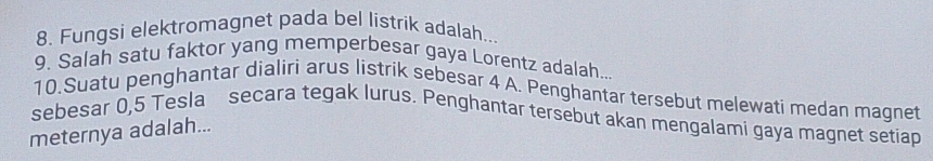 Fungsi elektromagnet pada bel listrik adalah... 
9. Salah satu faktor yang memperbesar gaya Lorentz adalah... 
10.Suatu penghantar dialiri arus listrik sebesar 4 A. Penghantar tersebut melewati medan magnet 
sebesar 0,5 Tesla secara tegak lurus. Penghantar tersebut akan mengalami gaya magnet setiap 
meternya adalah...