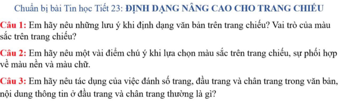 Chuẩn bị bài Tin học Tiết 23: ĐỊNH DẠNG NÂNG CAO CHO TRANG CHIÉU 
Câu 1: Em hãy nêu những lưu ý khi định dạng văn bản trên trang chiếu? Vai trò của màu 
sắc trên trang chiếu? 
Cầu 2: Em hãy nêu một vài điểm chú ý khi lựa chọn màu sắc trên trang chiếu, sự phối hợp 
về màu nền và màu chữ. 
Cầu 3: Em hãy nêu tác dụng của việc đánh số trang, đầu trang và chân trang trong văn bản, 
dhội dung thông tin ở đầu trang và chân trang thường là gì?