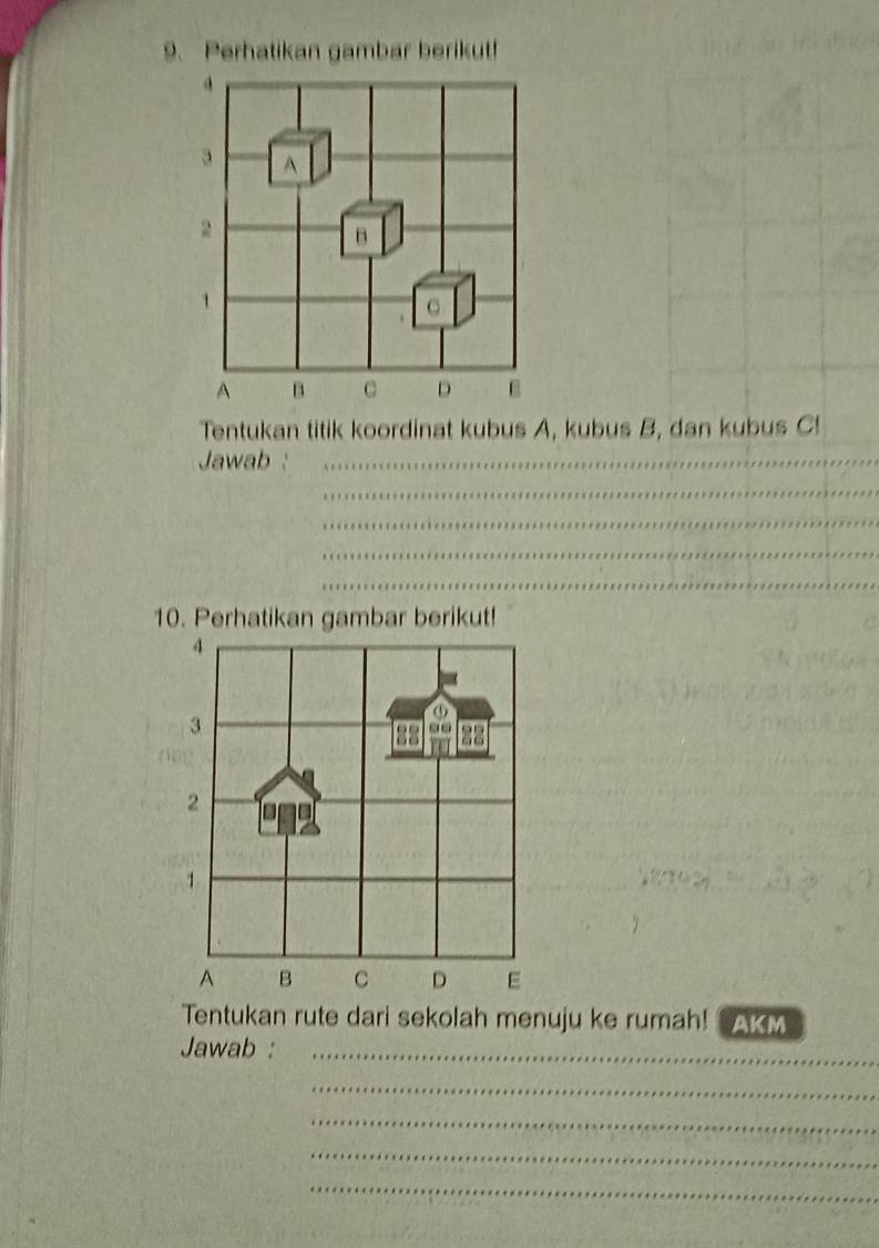 Perhatikan gambar berikut!
3 A
2
B 
1 
C 
A B c D E
Tentukan titik koordinat kubus A, kubus B, dan kubus C! 
Jawab :_ 
_ 
_ 
_ 
_ 
10. Perhatikan gambar berikut!
4
3
2 
1
A B C D E
Tentukan rute dari sekolah menuju ke rumah! AKM 
Jawab :_ 
_ 
_ 
_ 
_