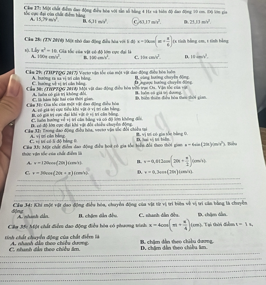 Một chất điểm dao động điều hòa với tân số bảng 4 Hz và biên độ dao động 10 cm. Độ lớn gia
tốc cực đại của chất điểm bằng
A. 15,79m/s^2, B. 6,31m/s^2. C 63,17m/s^2, D. 25,13m/s^2,
Câu 28: (TN 2010) Một nhỏ dao động điều hòa với li độ x=10cos (π + π /6 )(x tính bằng cm, t tính bằng
s). Lấy π^2=10. Gia tốc của vật có độ lớn cực đại là
A. 100π cm/s^2, B. 100cm/s^2. C. 10π cm/s^2. D. 10cm/s^2.
Câu 29: (THPTQG 2017) Vectơ vận tốc của một vật dao động điều hòa luôn
A. hướng ra xa vị trí cân bằng. B cùng hướng chuyển động
C. hướng về vị trí cân bằng D. ngược hướng chuyển động
Cầu 30: (THPTQG 2018) Một vật dao động điều hòa trên trục Ox. Vận tốc của vật
A. luôn có giá trị không đổi. B. luôn có giá trị dương.
C. là hàm bậc hai của thời gian. D. biến thiên điều hòa theo thời gian.
Câu 31: Gia tốc của một vật đao động điều hòa
A. có giá trị cực tiểu khí vật ở vị trí cân bằng.
B. có giá trị cực đại khi vật ở vị trí cân bằng.
C. luôn hướng về vị trí cân bằng và có độ lớn không đổi.
D. có độ lớn cực đại khi vật đổi chiều chuyển động.
Câu 32: Trong dao động điều hòa, vectơ vận tốc đổi chiều tại
A. vị trí cân bằng. B. vị trí có gia tốc bằng 0.
C. vị trí có li độ băng 0. D. hai vị trí biên.
Cầu 33: Một chất điểm dao động điều hoà có gia tốc biến đổi theo thời gian a=6sin (20t)(m/s^2) , Biểu
thức vận tốc của chất điểm là
A. v=120cos (20t)(cm/s). B. v=0,012cos (20t+ π /2 )(cm/s).
C. v=30cos (20t+π )(cm/s). D. v=0,3cos (20t)(cm/s).
_
_
_
_
_
_
Câu 34: Khi một vật dao động điều hòa, chuyển động của vật từ vị trí biên về vị trí cân bằng là chuyển
động
A. nhanh dần. B. chậm dần đều. C. nhanh dần đều. D. chậm dẫn.
Câu 35: Một chất điểm dao động điều hòa có phương trình x=4cos (π 1+ π /4 )(cm) Tại thời điểm t=1s,
tính chất chuyển động của chất điểm là
A. nhanh dần theo chiều dương. B. chậm dần theo chiều dương.
_
C. nhanh dần theo chiều âm. D. chậm dần theo chiều âm.
_
_
_
_