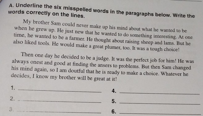 Underline the six misspelled words in the paragraphs below. Write the 
words correctly on the lines. 
My brother Sam could never make up his mind about what he wanted to be 
when he grew up. He just new that he wanted to do something interesting. At one 
time, he wanted to be a farmer. He thought about raising sheep and lams. But he 
also liked tools. He would make a great plumer, too. It was a tough choice! 
Then one day he decided to be a judge. It was the perfect job for him! He was 
always onest and good at finding the ansers to problems. But then Sam changed 
his mind again, so I am doutful that he is ready to make a choice. Whatever he 
decides, I know my brother will be great at it! 
1._ 
4._ 
2._ 
5._ 
3._ 
6._