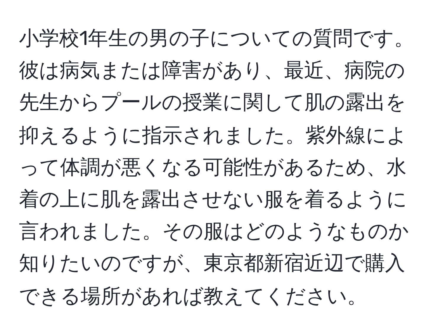 小学校1年生の男の子についての質問です。彼は病気または障害があり、最近、病院の先生からプールの授業に関して肌の露出を抑えるように指示されました。紫外線によって体調が悪くなる可能性があるため、水着の上に肌を露出させない服を着るように言われました。その服はどのようなものか知りたいのですが、東京都新宿近辺で購入できる場所があれば教えてください。