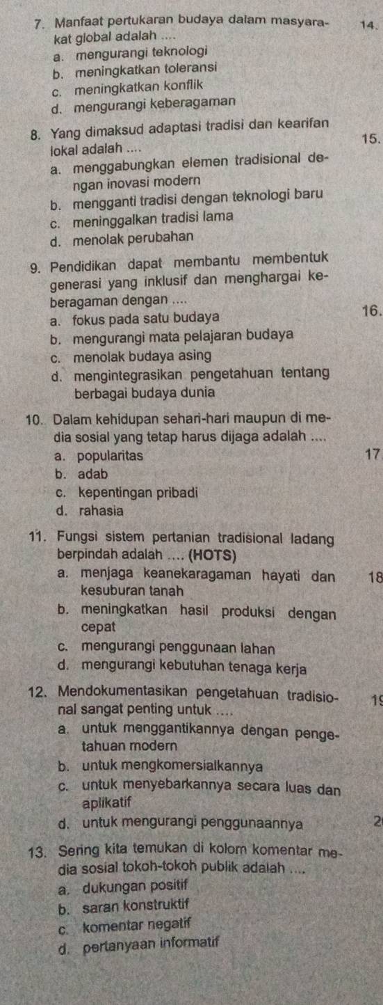 Manfaat pertukaran budaya dalam masyara- 14.
kat global adalah ....
a. mengurangi teknologi
b. meningkatkan toleransi
c. meningkatkan konflik
d. mengurangi keberagaman
8. Yang dimaksud adaptasi tradisi dan kearifan
15.
lokal adalah ....
a. menggabungkan elemen tradisional de-
ngan inovasi modern
b. mengganti tradisi dengan teknologi baru
c. meninggalkan tradisi lama
d. menolak perubahan
9. Pendidikan dapat membantu membentuk
generasi yang inklusif dan menghargai ke-
beragaman dengan ....
a. fokus pada satu budaya
16.
b. mengurangi mata pelajaran budaya
c. menolak budaya asing
d. mengintegrasikan pengetahuan tentan
berbagai budaya dunia
10. Dalam kehidupan sehari-hari maupun di me-
dia sosial yang tetap harus dijaga adalah ....
a. popularitas 17
b. adab
c. kepentingan pribadi
d. rahasia
11. Fungsi sistem pertanian tradisional ladan
berpindah adalah ... (HOTS)
a. menjaga keanekaragaman hayati dan 18
kesuburan tanah
b. meningkatkan hasil produksi dengan
cepat
c. mengurangi penggunaan lahan
d. mengurangi kebutuhan tenaga kerja
12. Mendokumentasikan pengetahuan tradisio- 19
nal sangat penting untuk ....
a. untuk menggantikannya dengan penge-
tahuan modern
b. untuk mengkomersialkannya
c. untuk menyebarkannya secara luas dan
aplikatif
d. untuk mengurangi penggunaannya 2
13. Sering kita temukan di kolom komentar me-
dia sosial tokoh-tokoh publik adalah ....
a. dukungan positif
b. saran konstruktif
c komentar negatif
d. perlanyaan informatif