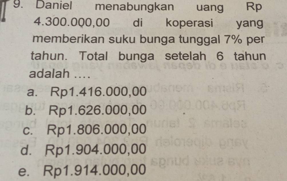 Daniel menabungkan uang Rp
4.300.000,00 di koperasi yang
memberikan suku bunga tunggal 7% per
tahun. Total bunga setelah 6 tahun
adalah ....
a. Rp1.416.000,00
b. Rp1.626.000,00
c. Rp1.806.000,00
d. Rp1.904.000,00
e. Rp1.914.000,00