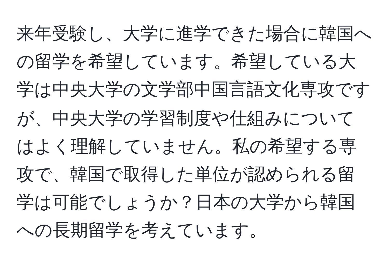 来年受験し、大学に進学できた場合に韓国への留学を希望しています。希望している大学は中央大学の文学部中国言語文化専攻ですが、中央大学の学習制度や仕組みについてはよく理解していません。私の希望する専攻で、韓国で取得した単位が認められる留学は可能でしょうか？日本の大学から韓国への長期留学を考えています。