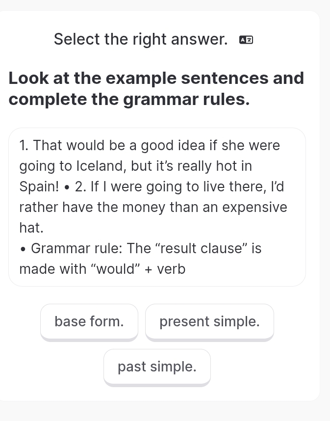 Select the right answer.
Look at the example sentences and
complete the grammar rules.
1. That would be a good idea if she were
going to Iceland, but it's really hot in
Spain! • 2. If I were going to live there, I'd
rather have the money than an expensive
hat.
Grammar rule: The “result clause” is
made with “would” + verb
base form. present simple.
past simple.