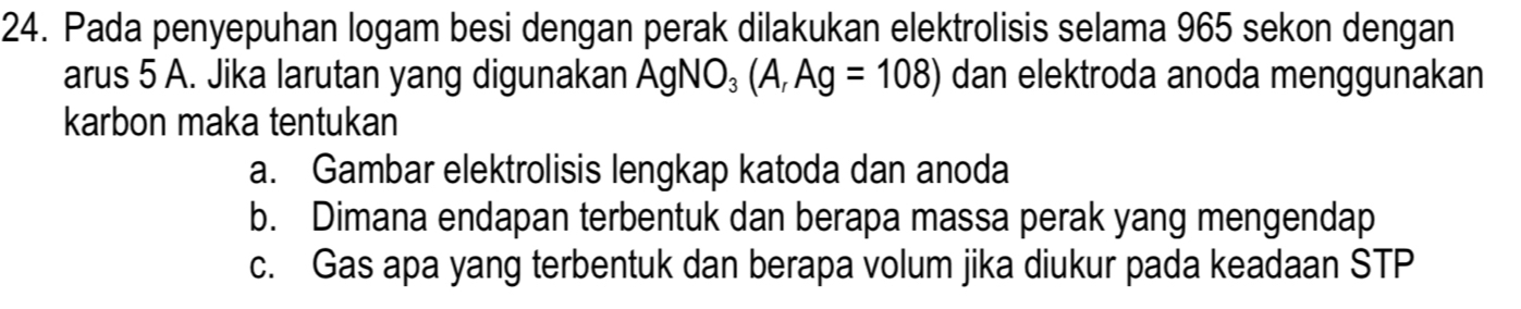 Pada penyepuhan logam besi dengan perak dilakukan elektrolisis selama 965 sekon dengan 
arus 5 A. Jika larutan yang digunakan AgNO_3(A,Ag=108) dan elektroda anoda menggunakan 
karbon maka tentukan 
a. Gambar elektrolisis lengkap katoda dan anoda 
b. Dimana endapan terbentuk dan berapa massa perak yang mengendap 
c. Gas apa yang terbentuk dan berapa volum jika diukur pada keadaan STP