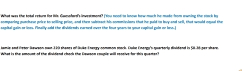 What was the total return for Mr. Guessford's investment? (You need to know how much he made from owning the stock by 
comparing purchase price to selling price, and then subtract his commissions that he paid to buy and sell, that would equal the 
capital gain or loss. Finally add the dividends earned over the four years to your capital gain or loss.) 
Jamie and Peter Dawson own 220 shares of Duke Energy common stock. Duke Energy's quarterly dividend is $0.28 per share. 
What is the amount of the dividend check the Dawson couple will receive for this quarter?