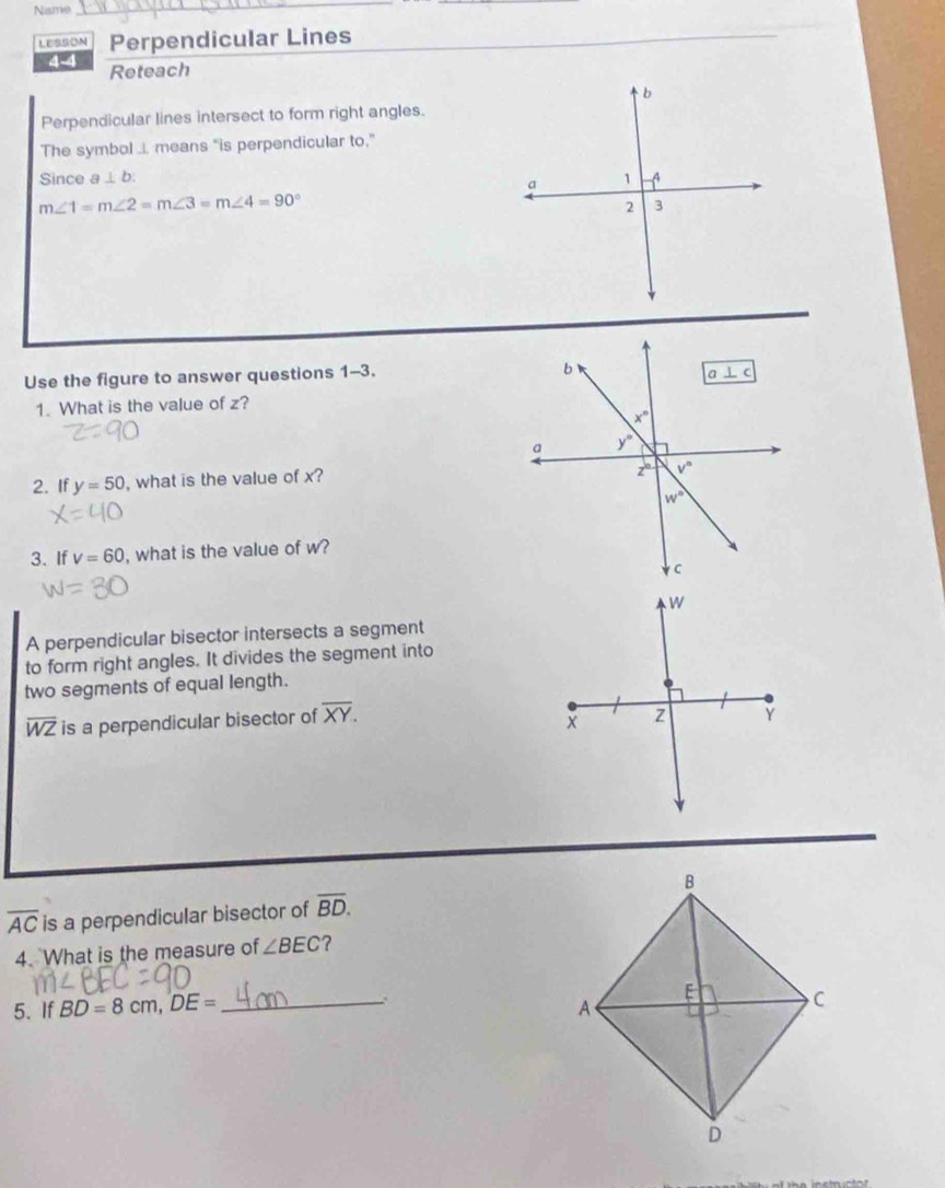 Name
_
LESSON Perpendicular Lines
4-4 Reteach
Perpendicular lines intersect to form right angles.
The symbol ... means “is perpendicular to,”
Since a⊥ b
m∠ 1=m∠ 2=m∠ 3=m∠ 4=90°
Use the figure to answer questions 1-3.
1. What is the value of z?
2. If y=50 , what is the value of x?
3. If v=60 , what is the value of w?
A perpendicular bisector intersects a segment
to form right angles. It divides the segment into
two segments of equal length.
overline WZ is a perpendicular bisector of overline XY.
overline AC is a perpendicular bisector of overline BD.
4. What is the measure of ∠ BEC ?
5. If BD=8cm,DE= _.