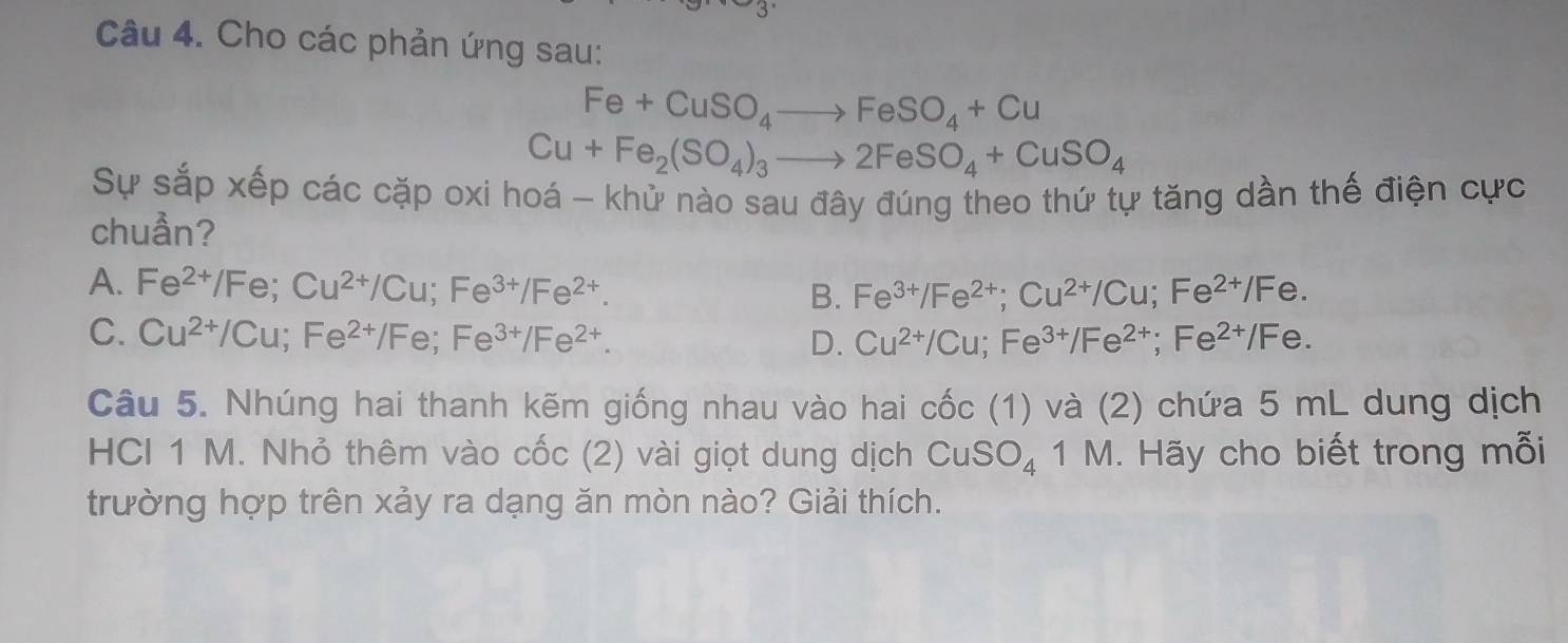 Cho các phản ứng sau:
Fe+CuSO_4to FeSO_4+Cu
Cu+Fe_2(SO_4)_3to 2FeSO_4+CuSO_4
Sự sắp xếp các cặp oxi hoá - khử nào sau đây đúng theo thứ tự tăng dần thế điện cực
chuần?
A. Fe^(2+)/Fe; Cu^(2+)/Cu; Fe^(3+)/Fe^(2+).
B. Fe^(3+)/Fe^(2+); Cu^(2+)/Cu; Fe^(2+)/Fe.
C. Cu^(2+)/Cu; Fe^(2+)/Fe; Fe^(3+)/Fe^(2+). Cu^(2+)/Cu; Fe^(3+)/Fe^(2+); Fe^(2+)/Fe. 
D.
Câu 5. Nhúng hai thanh kẽm giống nhau vào hai ở Cwidehat OC (1) và (2) chứa 5 mL dung dịch
HCI 1 M. Nhỏ thêm vào cốc (2) vài giọt dung dịch CuSO_4 1M 1. Hãy cho biết trong mỗi
trường hợp trên xảy ra dạng ăn mòn nào? Giải thích.